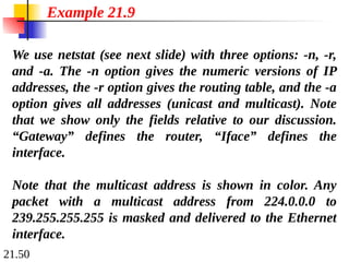 21.50
We use netstat (see next slide) with three options: -n, -r,
and -a. The -n option gives the numeric versions of IP
addresses, the -r option gives the routing table, and the -a
option gives all addresses (unicast and multicast). Note
that we show only the fields relative to our discussion.
“Gateway” defines the router, “Iface” defines the
interface.
Note that the multicast address is shown in color. Any
packet with a multicast address from 224.0.0.0 to
239.255.255.255 is masked and delivered to the Ethernet
interface.
Example 21.9
 