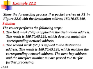 22.13
Show the forwarding process if a packet arrives at R1 in
Figure 22.6 with the destination address 180.70.65.140.
Example 22.2
Solution
The router performs the following steps:
1. The first mask (/26) is applied to the destination address.
The result is 180.70.65.128, which does not match the
corresponding network address.
2. The second mask (/25) is applied to the destination
address. The result is 180.70.65.128, which matches the
corresponding network address. The next-hop address
and the interface number m0 are passed to ARP for
further processing.
 