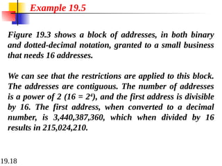 19.18
Figure 19.3 shows a block of addresses, in both binary
and dotted-decimal notation, granted to a small business
that needs 16 addresses.
We can see that the restrictions are applied to this block.
The addresses are contiguous. The number of addresses
is a power of 2 (16 = 24
), and the first address is divisible
by 16. The first address, when converted to a decimal
number, is 3,440,387,360, which when divided by 16
results in 215,024,210.
Example 19.5
 