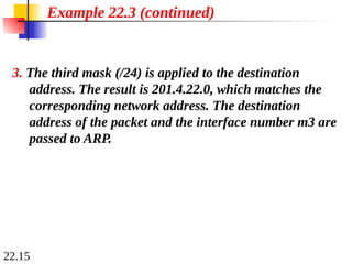 22.15
Example 22.3 (continued)
3. The third mask (/24) is applied to the destination
address. The result is 201.4.22.0, which matches the
corresponding network address. The destination
address of the packet and the interface number m3 are
passed to ARP.
 