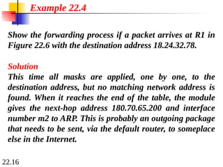 22.16
Show the forwarding process if a packet arrives at R1 in
Figure 22.6 with the destination address 18.24.32.78.
Example 22.4
Solution
This time all masks are applied, one by one, to the
destination address, but no matching network address is
found. When it reaches the end of the table, the module
gives the next-hop address 180.70.65.200 and interface
number m2 to ARP. This is probably an outgoing package
that needs to be sent, via the default router, to someplace
else in the Internet.
 