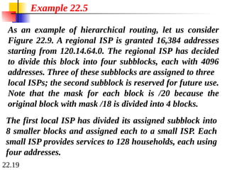 22.19
As an example of hierarchical routing, let us consider
Figure 22.9. A regional ISP is granted 16,384 addresses
starting from 120.14.64.0. The regional ISP has decided
to divide this block into four subblocks, each with 4096
addresses. Three of these subblocks are assigned to three
local ISPs; the second subblock is reserved for future use.
Note that the mask for each block is /20 because the
original block with mask /18 is divided into 4 blocks.
Example 22.5
The first local ISP has divided its assigned subblock into
8 smaller blocks and assigned each to a small ISP. Each
small ISP provides services to 128 households, each using
four addresses.
 