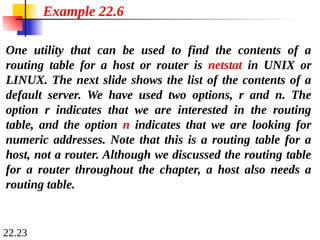 22.23
One utility that can be used to find the contents of a
routing table for a host or router is netstat in UNIX or
LINUX. The next slide shows the list of the contents of a
default server. We have used two options, r and n. The
option r indicates that we are interested in the routing
table, and the option n indicates that we are looking for
numeric addresses. Note that this is a routing table for a
host, not a router. Although we discussed the routing table
for a router throughout the chapter, a host also needs a
routing table.
Example 22.6
 