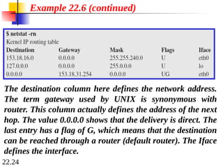 22.24
Example 22.6 (continued)
The destination column here defines the network address.
The term gateway used by UNIX is synonymous with
router. This column actually defines the address of the next
hop. The value 0.0.0.0 shows that the delivery is direct. The
last entry has a flag of G, which means that the destination
can be reached through a router (default router). The Iface
defines the interface.
 
