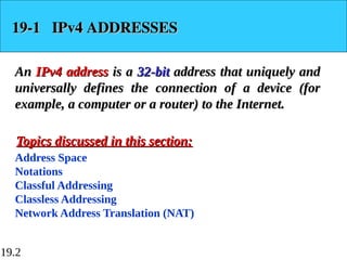 19.2
19-1 IPv4 ADDRESSES
19-1 IPv4 ADDRESSES
An
An IPv4 address
IPv4 address is a
is a 32-bit
32-bit address that uniquely and
address that uniquely and
universally defines the connection of a device (for
universally defines the connection of a device (for
example, a computer or a router) to the Internet.
example, a computer or a router) to the Internet.
Address Space
Notations
Classful Addressing
Classless Addressing
Network Address Translation (NAT)
Topics discussed in this section:
Topics discussed in this section:
 
