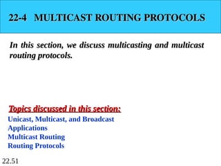 22.51
22-4 MULTICAST ROUTING PROTOCOLS
22-4 MULTICAST ROUTING PROTOCOLS
In this section, we discuss multicasting and multicast
In this section, we discuss multicasting and multicast
routing protocols.
routing protocols.
Unicast, Multicast, and Broadcast
Applications
Multicast Routing
Routing Protocols
Topics discussed in this section:
Topics discussed in this section:
 