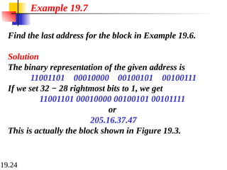 19.24
Find the last address for the block in Example 19.6.
Solution
The binary representation of the given address is
11001101 00010000 00100101 00100111
If we set 32 − 28 rightmost bits to 1, we get
11001101 00010000 00100101 00101111
or
205.16.37.47
This is actually the block shown in Figure 19.3.
Example 19.7
 