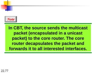 22.77
In CBT, the source sends the multicast
packet (encapsulated in a unicast
packet) to the core router. The core
router decapsulates the packet and
forwards it to all interested interfaces.
Note
 