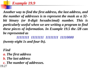 19.27
Another way to find the first address, the last address, and
the number of addresses is to represent the mask as a 32-
bit binary (or 8-digit hexadecimal) number. This is
particularly useful when we are writing a program to find
these pieces of information. In Example 19.5 the /28 can
be represented as
11111111 11111111 11111111 11110000
(twenty-eight 1s and four 0s).
Find
a. The first address
b. The last address
c. The number of addresses.
Example 19.9
 