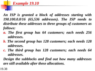 19.38
An ISP is granted a block of addresses starting with
190.100.0.0/16 (65,536 addresses). The ISP needs to
distribute these addresses to three groups of customers as
follows:
a. The first group has 64 customers; each needs 256
addresses.
b. The second group has 128 customers; each needs 128
addresses.
c. The third group has 128 customers; each needs 64
addresses.
Design the subblocks and find out how many addresses
are still available after these allocations.
Example 19.10
 