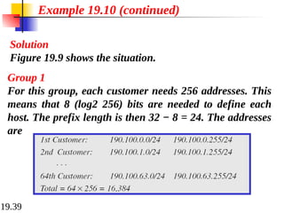 19.39
Solution
Figure 19.9 shows the situation.
Example 19.10 (continued)
Group 1
For this group, each customer needs 256 addresses. This
means that 8 (log2 256) bits are needed to define each
host. The prefix length is then 32 − 8 = 24. The addresses
are
 