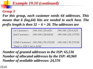 19.41
Example 19.10 (continued)
Group 3
For this group, each customer needs 64 addresses. This
means that 6 (log264) bits are needed to each host. The
prefix length is then 32 − 6 = 26. The addresses are
Number of granted addresses to the ISP: 65,536
Number of allocated addresses by the ISP: 40,960
Number of available addresses: 24,576
 