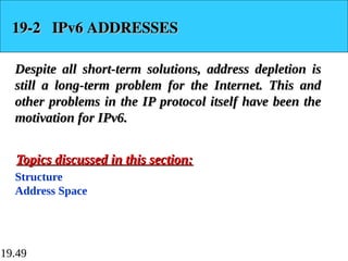 19.49
19-2 IPv6 ADDRESSES
19-2 IPv6 ADDRESSES
Despite all short-term solutions, address depletion is
Despite all short-term solutions, address depletion is
still a long-term problem for the Internet. This and
still a long-term problem for the Internet. This and
other problems in the IP protocol itself have been the
other problems in the IP protocol itself have been the
motivation for IPv6.
motivation for IPv6.
Structure
Address Space
Topics discussed in this section:
Topics discussed in this section:
 