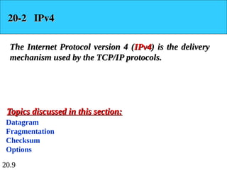 20.9
20-2 IPv4
20-2 IPv4
The Internet Protocol version 4 (
The Internet Protocol version 4 (IPv4
IPv4) is the delivery
) is the delivery
mechanism used by the TCP/IP protocols.
mechanism used by the TCP/IP protocols.
Datagram
Fragmentation
Checksum
Options
Topics discussed in this section:
Topics discussed in this section:
 
