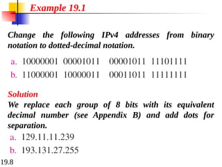 19.8
Change the following IPv4 addresses from binary
notation to dotted-decimal notation.
Example 19.1
Solution
We replace each group of 8 bits with its equivalent
decimal number (see Appendix B) and add dots for
separation.
 