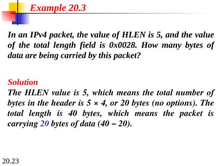 20.23
In an IPv4 packet, the value of HLEN is 5, and the value
of the total length field is 0x0028. How many bytes of
data are being carried by this packet?
Solution
The HLEN value is 5, which means the total number of
bytes in the header is 5 × 4, or 20 bytes (no options). The
total length is 40 bytes, which means the packet is
carrying 20 bytes of data (40 − 20).
Example 20.3
 