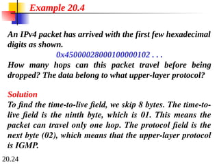 20.24
An IPv4 packet has arrived with the first few hexadecimal
digits as shown.
0x45000028000100000102 . . .
How many hops can this packet travel before being
dropped? The data belong to what upper-layer protocol?
Solution
To find the time-to-live field, we skip 8 bytes. The time-to-
live field is the ninth byte, which is 01. This means the
packet can travel only one hop. The protocol field is the
next byte (02), which means that the upper-layer protocol
is IGMP.
Example 20.4
 