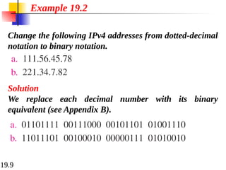 19.9
Change the following IPv4 addresses from dotted-decimal
notation to binary notation.
Example 19.2
Solution
We replace each decimal number with its binary
equivalent (see Appendix B).
 
