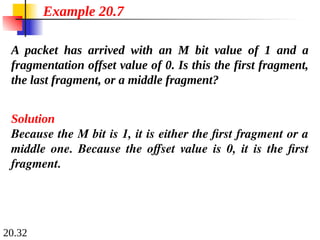 20.32
A packet has arrived with an M bit value of 1 and a
fragmentation offset value of 0. Is this the first fragment,
the last fragment, or a middle fragment?
Solution
Because the M bit is 1, it is either the first fragment or a
middle one. Because the offset value is 0, it is the first
fragment.
Example 20.7
 