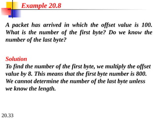 20.33
A packet has arrived in which the offset value is 100.
What is the number of the first byte? Do we know the
number of the last byte?
Solution
To find the number of the first byte, we multiply the offset
value by 8. This means that the first byte number is 800.
We cannot determine the number of the last byte unless
we know the length.
Example 20.8
 