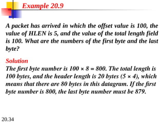 20.34
A packet has arrived in which the offset value is 100, the
value of HLEN is 5, and the value of the total length field
is 100. What are the numbers of the first byte and the last
byte?
Solution
The first byte number is 100 × 8 = 800. The total length is
100 bytes, and the header length is 20 bytes (5 × 4), which
means that there are 80 bytes in this datagram. If the first
byte number is 800, the last byte number must be 879.
Example 20.9
 