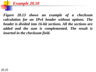 20.35
Figure 20.13 shows an example of a checksum
calculation for an IPv4 header without options. The
header is divided into 16-bit sections. All the sections are
added and the sum is complemented. The result is
inserted in the checksum field.
Example 20.10
 