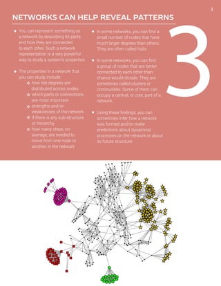3
NETWORKS CAN HELP REVEAL PATTERNS
You can represent something as
a network by describing its parts
and how they are connected
to each other. Such a network
representation is a very powerful
way to study a system’s properties.
The properties in a network that
you can study include:
	 how the degrees are 		
distributed across nodes
	 which parts or connections
	 are most important 	
	 strengths and/or
	 weaknesses of the network
	 if there is any sub-structure
	 or hierarchy
	 how many steps, on
	 average, are needed to
	 move from one node to
	 another in the network
In some networks, you can find a
small number of nodes that have
much larger degrees than others.
They are often called hubs.
In some networks, you can find
a group of nodes that are better
connected to each other than
chance would dictate. They are
sometimes called clusters or
communities. Some of them can
occupy a central, or core, part of a
network.
Using these findings, you can
sometimes infer how a network
was formed and/or make
predictions about dynamical
processes on the network or about
its future structure.
3
 