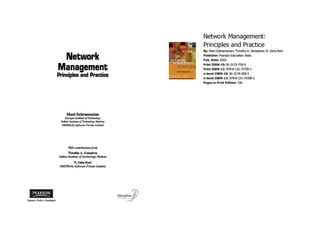 Network
Management
Prin.ciples and Practice
Mani Subramanian
GeQ'iia IJlS1itlae ojTecJrnowgy
Indian U1!IriI_ oJTeatnoloI1 Madra/f
~b Software PrlyQle 11mb'td
With Contribwionl from
l1molhy A. GonWYea
(NIlan /nslituU ofTeclm%g)' Madras
N.UsbaRanJ
NMSWork.$ So~ PrIWZJeUmited
Network Management:
Principles and Practice
By: Mani Subramanian; Timot;hy A. Gonsalves; N. Usha Rani
Publisher: Pearson Education India
Pub. Date: 2010
Print ISBN-IO: 81-3172-759-9
PrintISBN-13: 97s.s-131-72759-1
e-book ISBN-IO: 81-3174-208-3
e-book ISBN-13: 978-8-131-74208-2
Pages in Print Edition: 726
 