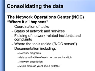 Consolidating the data
The Network Operations Center (NOC)
“Where it all happens”
 Coordination of tasks
 Status of network and services
 Fielding of network-related incidents and
complaints
 Where the tools reside (”NOC server”)
 Documentation including:
 Network diagrams
 database/flat file of each port on each switch
 Network description
 Much more as you'll see a bit later.
 
