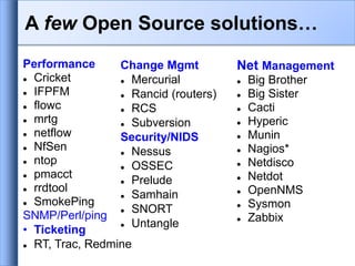 Performance
 Cricket
 IFPFM
 flowc
 mrtg
 netflow
 NfSen
 ntop
 pmacct
 rrdtool
 SmokePing
SNMP/Perl/ping
• Ticketing
 RT, Trac, Redmine
Net Management
 Big Brother
 Big Sister
 Cacti
 Hyperic
 Munin
 Nagios*
 Netdisco
 Netdot
 OpenNMS
 Sysmon
 Zabbix
Change Mgmt
 Mercurial
 Rancid (routers)
 RCS
 Subversion
Security/NIDS
 Nessus
 OSSEC
 Prelude
 Samhain
 SNORT
 Untangle
A few Open Source solutions…
 