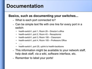 Basics, such as documenting your switches...
– What is each port connected to?
– Can be simple text file with one line for every port in a
switch:
• health-switch1, port 1, Room 29 – Director’s office
• health-switch1, port 2, Room 43 – Receptionist
• health-switch1, port 3, Room 100 – Classroom
• health-switch1, port 4, Room 105 – Professors Office
• …..
• health-switch1, port 25, uplink to health-backbone
– This information might be available to your network staff,
help desk staff, via a wiki, software interface, etc.
– Remember to label your ports!
Documentation
 