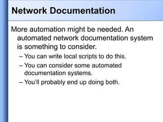Network Documentation
More automation might be needed. An
automated network documentation system
is something to consider.
– You can write local scripts to do this.
– You can consider some automated
documentation systems.
– You’ll probably end up doing both.
 