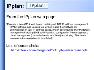 IPplan:
From the IPplan web page:
“IPplan is a free (GPL), web based, multilingual, TCP IP address management
(IPAM) software and tracking tool written in php 4, simplifying the
administration of your IP address space. IPplan goes beyond TCPIP address
management including DNS administration, configuration file management,
circuit management (customizable via templates) and storing of hardware
information (customizable via templates).”
Lots of screenshots:
http://iptrack.sourceforge.net/doku.php?id=screenshots
 