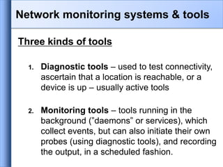 Three kinds of tools
1. Diagnostic tools – used to test connectivity,
ascertain that a location is reachable, or a
device is up – usually active tools
2. Monitoring tools – tools running in the
background (”daemons” or services), which
collect events, but can also initiate their own
probes (using diagnostic tools), and recording
the output, in a scheduled fashion.
Network monitoring systems & tools
 