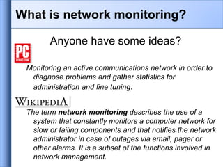 What is network monitoring?
Anyone have some ideas?
Monitoring an active communications network in order to
diagnose problems and gather statistics for
administration and fine tuning.
The term network monitoring describes the use of a
system that constantly monitors a computer network for
slow or failing components and that notifies the network
administrator in case of outages via email, pager or
other alarms. It is a subset of the functions involved in
network management.
 
