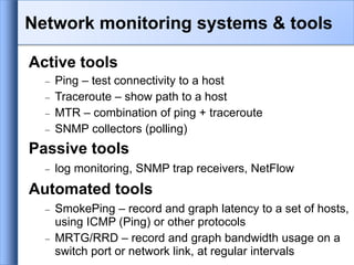 Active tools
 Ping – test connectivity to a host
 Traceroute – show path to a host
 MTR – combination of ping + traceroute
 SNMP collectors (polling)
Passive tools
 log monitoring, SNMP trap receivers, NetFlow
Automated tools
 SmokePing – record and graph latency to a set of hosts,
using ICMP (Ping) or other protocols
 MRTG/RRD – record and graph bandwidth usage on a
switch port or network link, at regular intervals
Network monitoring systems & tools
 