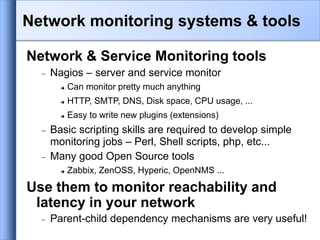 Network & Service Monitoring tools
 Nagios – server and service monitor
 Can monitor pretty much anything
 HTTP, SMTP, DNS, Disk space, CPU usage, ...
 Easy to write new plugins (extensions)
 Basic scripting skills are required to develop simple
monitoring jobs – Perl, Shell scripts, php, etc...
 Many good Open Source tools
 Zabbix, ZenOSS, Hyperic, OpenNMS ...
Use them to monitor reachability and
latency in your network
 Parent-child dependency mechanisms are very useful!
Network monitoring systems & tools
 