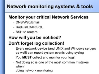 Monitor your critical Network Services
 DNS/Web/Email
 Radius/LDAP/SQL
 SSH to routers
How will you be notified?
Don't forget log collection!
 Every network device (and UNIX and Windows servers
as well) can report system events using syslog
 You MUST collect and monitor your logs!
 Not doing so is one of the most common mistakes
when
doing network monitoring
Network monitoring systems & tools
 