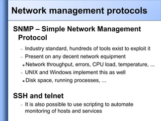 SNMP – Simple Network Management
Protocol
 Industry standard, hundreds of tools exist to exploit it
 Present on any decent network equipment
 Network throughput, errors, CPU load, temperature, ...
 UNIX and Windows implement this as well
 Disk space, running processes, ...
SSH and telnet
 It is also possible to use scripting to automate
monitoring of hosts and services
Network management protocols
 