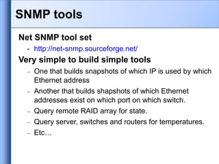 Net SNMP tool set
- http://net-snmp.sourceforge.net/
Very simple to build simple tools
 One that builds snapshots of which IP is used by which
Ethernet address
 Another that builds shapshots of which Ethernet
addresses exist on which port on which switch.
 Query remote RAID array for state.
 Query server, switches and routers for temperatures.
 Etc…
SNMP tools
 