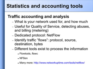 Traffic accounting and analysis
 What is your network used for, and how much
 Useful for Quality of Service, detecting abuses,
and billing (metering)
 Dedicated protocol: NetFlow
 Identify traffic ”flows”: protocol, source,
destination, bytes
 Different tools exist to process the information
 Flowtools, flowc
 NFSen
 Many more: http://www.networkuptime.com/tools/netflow/
Statistics and accounting tools
 