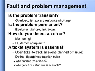 Is the problem transient?
 Overload, temporary resource shortage
Is the problem permanent?
 Equipment failure, link down
How do you detect an error?
 Monitoring!
 Customer complaints
A ticket system is essential
 Open ticket to track an event (planned or failure)
 Define dispatch/escalation rules
 Who handles the problem?
 Who gets it next if no one is available?
Fault and problem management
 