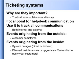 Why are they important?
 Track all events, failures and issues
Focal point for helpdesk communication
Use it to track all communications
 Both internal and external
Events originating from the outside:
 customer complaints
Events originating from the inside:
 System outages (direct or indirect)
 Planned maintenances or upgrades – Remember to
notify your customers!
Ticketing systems
 