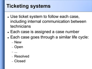  Use ticket system to follow each case,
including internal communication between
technicians
 Each case is assigned a case number
 Each case goes through a similar life cycle:
 New
 Open
 ...
 Resolved
 Closed
Ticketing systems
 