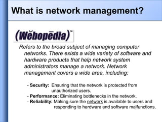 What is network management?
Refers to the broad subject of managing computer
networks. There exists a wide variety of software and
hardware products that help network system
administrators manage a network. Network
management covers a wide area, including:
- Security: Ensuring that the network is protected from
unauthorized users.
- Performance: Eliminating bottlenecks in the network.
- Reliability: Making sure the network is available to users and
responding to hardware and software malfunctions.
 