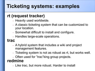 rt (request tracker)
 Heavily used worldwide.
 A classic ticketing system that can be customized to
your location.
 Somewhat difficult to install and configure.
 Handles large-scale operations.
trac
 A hybrid system that includes a wiki and project
management features.
 Ticketing system is not as robust as rt, but works well.
 Often used for ”trac”king group projects.
redmine
 Like trac, but more robust. Harder to install
Ticketing systems: examples
 