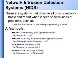 These are systems that observe all of your network
traffic and report when it sees specific kinds of
problems, such as:
 hosts that are infected or are acting as spamming sources.
A few tools:
 SNORT - a commonly used open source tool:
http://www.snort.org/
 Prelude – Security Information Management System
https://dev.prelude-technologies.com/
 Samhain – Centralized HIDS
http://la-samhna.de/samhain/
 Nessus - scan for vulnerabilities:
http://www.nessus.org/download/
Network Intrusion Detection
Systems (NIDS)
 