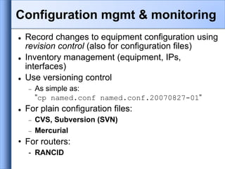  Record changes to equipment configuration using
revision control (also for configuration files)
 Inventory management (equipment, IPs,
interfaces)
 Use versioning control
 As simple as:
”cp named.conf named.conf.20070827-01”
 For plain configuration files:
 CVS, Subversion (SVN)
 Mercurial
• For routers:
- RANCID
Configuration mgmt & monitoring
 