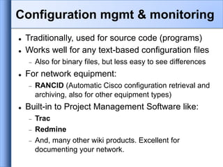  Traditionally, used for source code (programs)
 Works well for any text-based configuration files
 Also for binary files, but less easy to see differences
 For network equipment:
 RANCID (Automatic Cisco configuration retrieval and
archiving, also for other equipment types)
 Built-in to Project Management Software like:
 Trac
 Redmine
 And, many other wiki products. Excellent for
documenting your network.
Configuration mgmt & monitoring
 