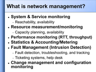 System & Service monitoring
 Reachability, availability
 Resource measurement/monitoring
 Capacity planning, availability
 Performance monitoring (RTT, throughput)
 Statistics & Accounting/Metering
 Fault Management (Intrusion Detection)
 Fault detection, troubleshooting, and tracking
 Ticketing systems, help desk
 Change management and configuration
monitoring
What is network management?
 